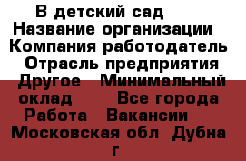 В детский сад № 1 › Название организации ­ Компания-работодатель › Отрасль предприятия ­ Другое › Минимальный оклад ­ 1 - Все города Работа » Вакансии   . Московская обл.,Дубна г.